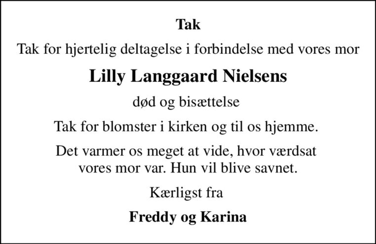 Tak
Tak for hjertelig deltagelse i forbindelse med vores mor
Lilly Langgaard Nielsens
død og bisættelse 
Tak for blomster i kirken og til os hjemme. 
Det varmer os meget at vide, hvor værdsat  vores mor var. Hun vil blive savnet.
Kærligst fra 
Freddy og Karina