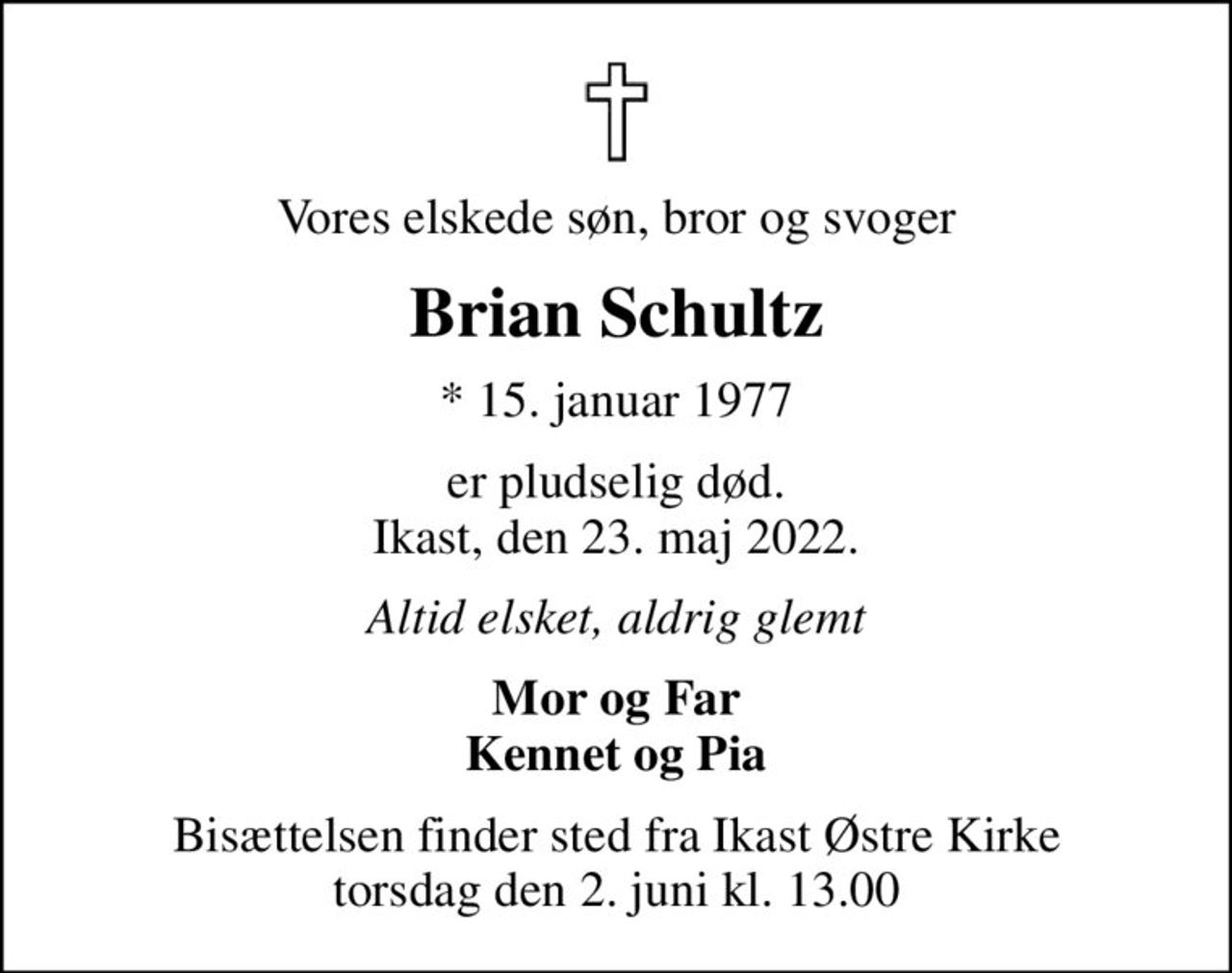 Vores elskede søn, bror og svoger
Brian Schultz
* 15. januar 1977
er pludselig død. Ikast, den 23. maj 2022.
Altid elsket, aldrig glemt
Mor og Far Kennet og Pia
Bisættelsen finder sted fra Ikast Østre Kirke  torsdag den 2. juni kl. 13.00