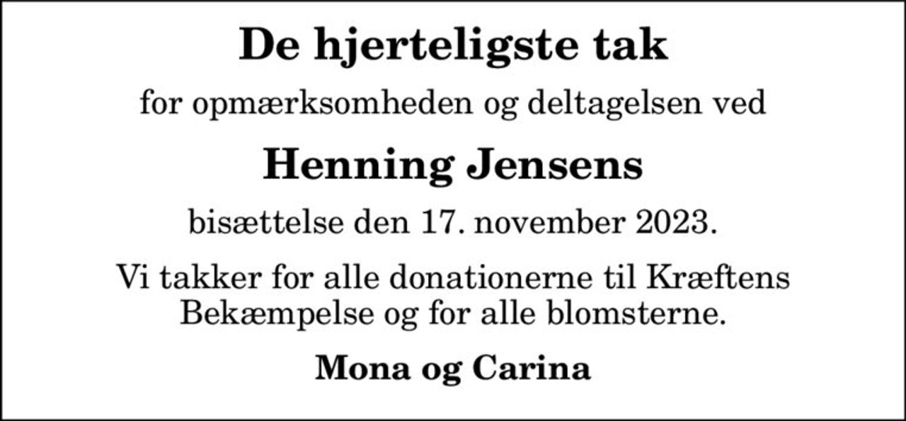 De hjerteligste tak
for opmærksomheden og deltagelsen ved
Henning Jensens
bisættelse den 17. november 2023.
Vi takker for alle donationerne til Kræftens Bekæmpelse og for alle blomsterne.
Mona og Carina