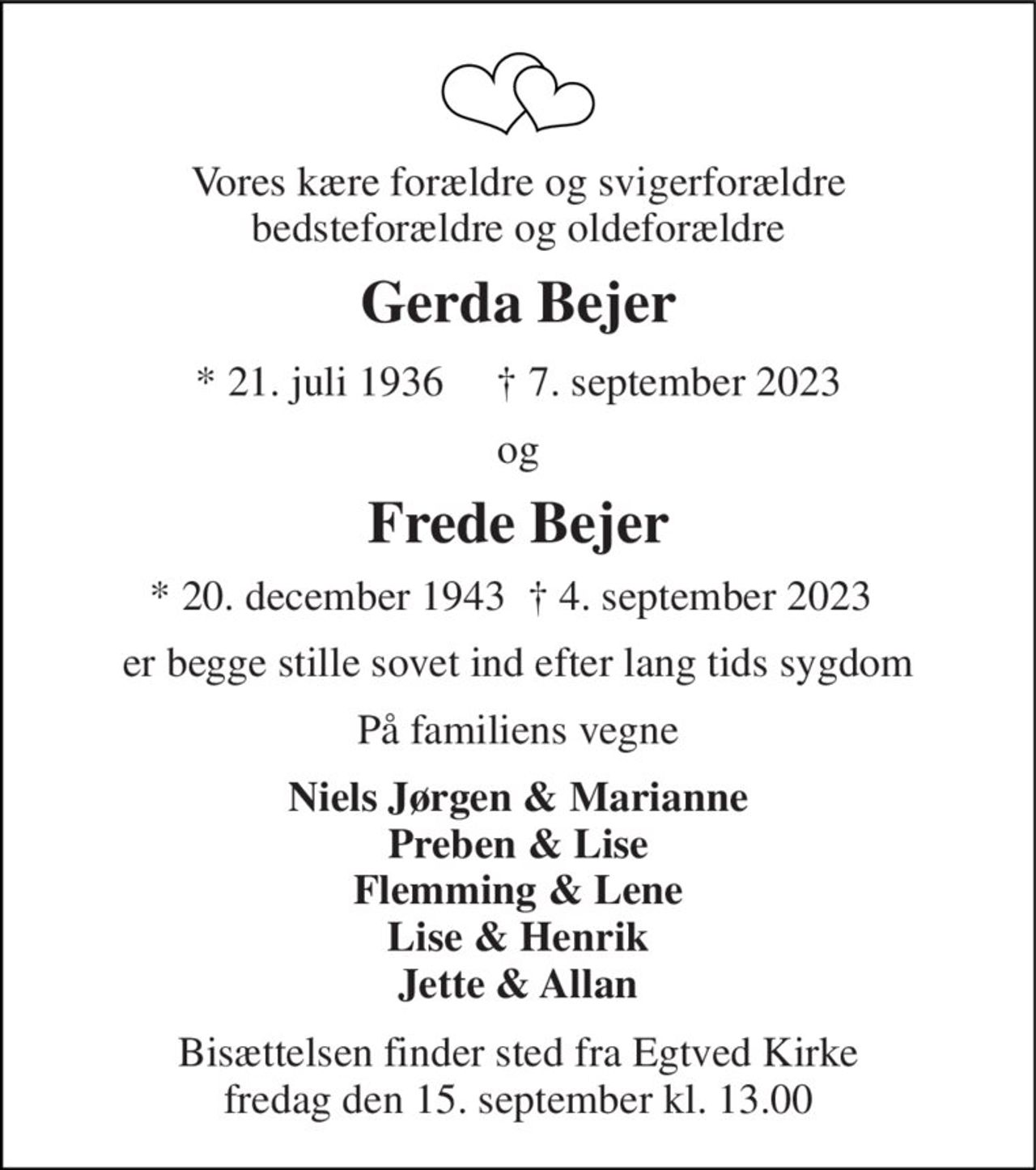 Vores kære forældre og svigerforældre bedsteforældre og oldeforældre 
Gerda Bejer 
* 21. juli 1936     † 7. september 2023 
og 
Frede Bejer 
* 20. december 1943  † 4. september 2023 
er begge stille sovet ind efter lang tids sygdom 
På familiens vegne 
Niels Jørgen & Marianne Preben & Lise Flemming & Lene Lise & Henrik Jette & Allan 
Bisættelsen finder sted fra Egtved Kirke fredag den 15. september kl. 13.00