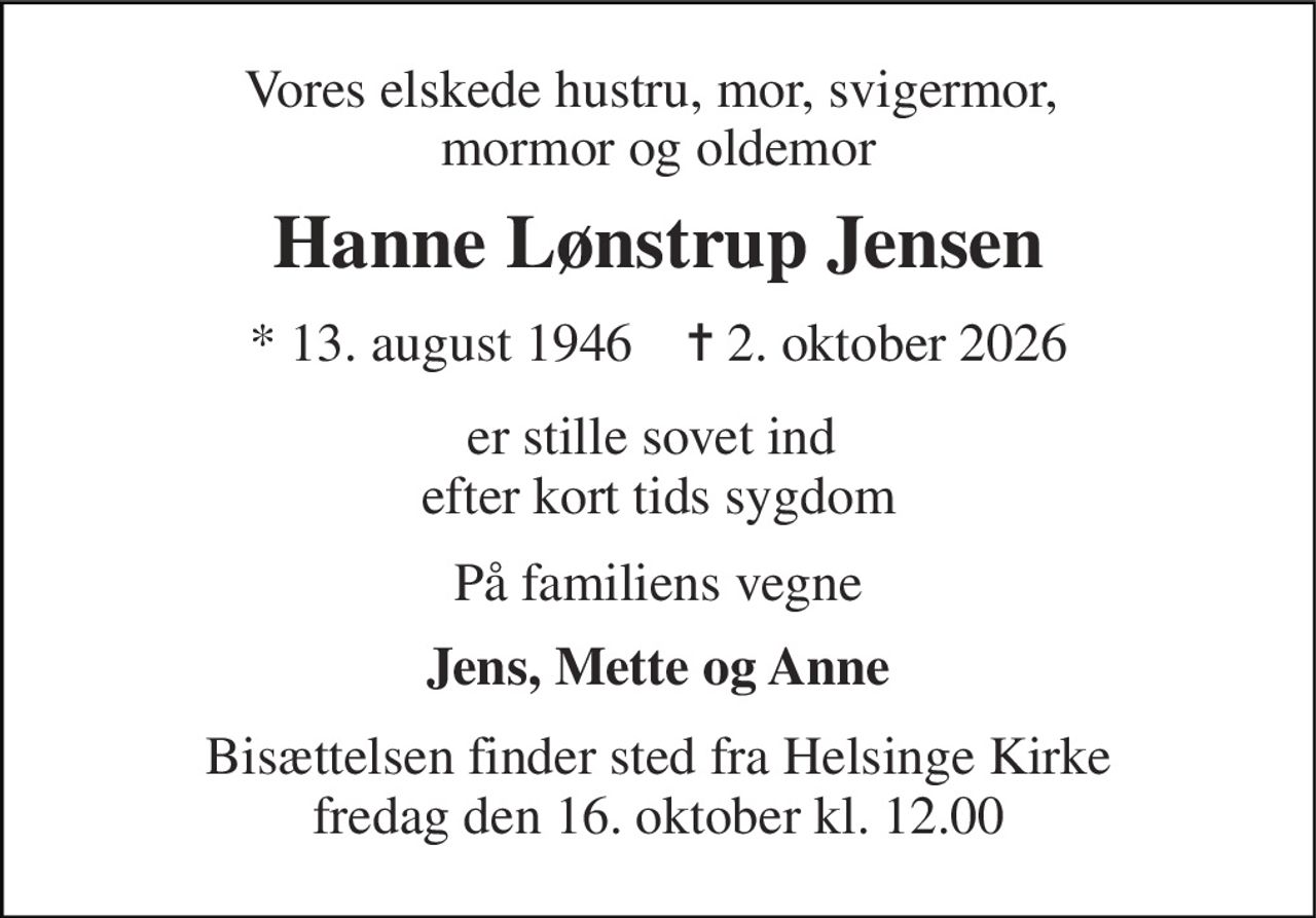 Vores elskede hustru, mor, svigermor,  mormor og oldemor 
Hanne Lønstrup Jensen 
*​ 13. august 1946​    ✝​ 2. oktober 2026 
er stille sovet ind  efter kort tids sygdom 
På familiens vegne 
Jens, Mette og Anne 
Bisættelsen​ finder sted fra Helsinge Kirke​ fredag den 16. oktober​ kl. 12.00