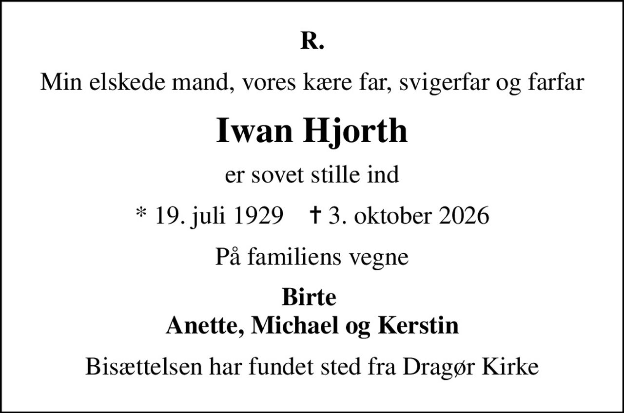 R.
Min elskede mand, vores kære far, svigerfar og farfar
Iwan Hjorth
er sovet stille ind
* 19. juli 1929    ✝ 3. oktober 2026
På familiens vegne
Birte  Anette, Michael og Kerstin
Bisættelsen har fundet sted fra Dragør Kirke