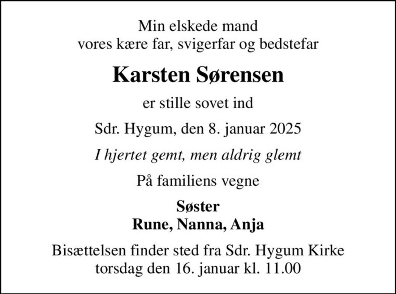 Min elskede mand vores kære far, svigerfar og bedstefar
Karsten Sørensen
er stille sovet ind
Sdr. Hygum, den 8. januar 2025
I hjertet gemt, men aldrig glemt
På familiens vegne
Søster Rune, Nanna, Anja
Bisættelsen finder sted fra Sdr. Hygum Kirke  torsdag den 16. januar kl. 11.00