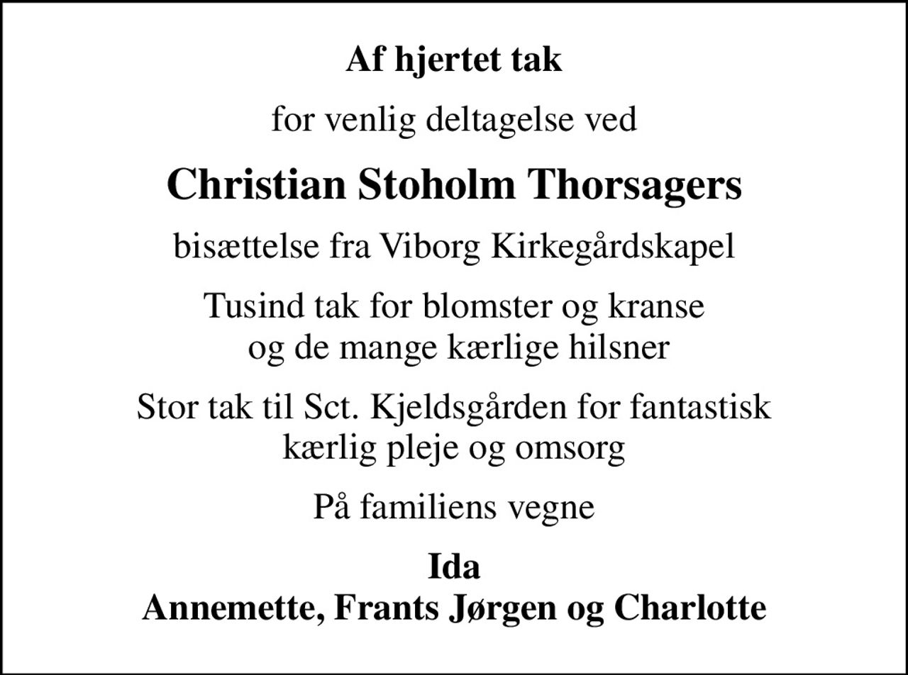 Af hjertet tak
for venlig deltagelse ved
Christian Stoholm Thorsagers
bisættelse fra Viborg Kirkegårdskapel
Tusind tak for blomster og kranse  og de mange kærlige hilsner
Stor tak til Sct. Kjeldsgården for fantastisk kærlig pleje og omsorg
På familiens vegne
Ida Annemette, Frants Jørgen og Charlotte