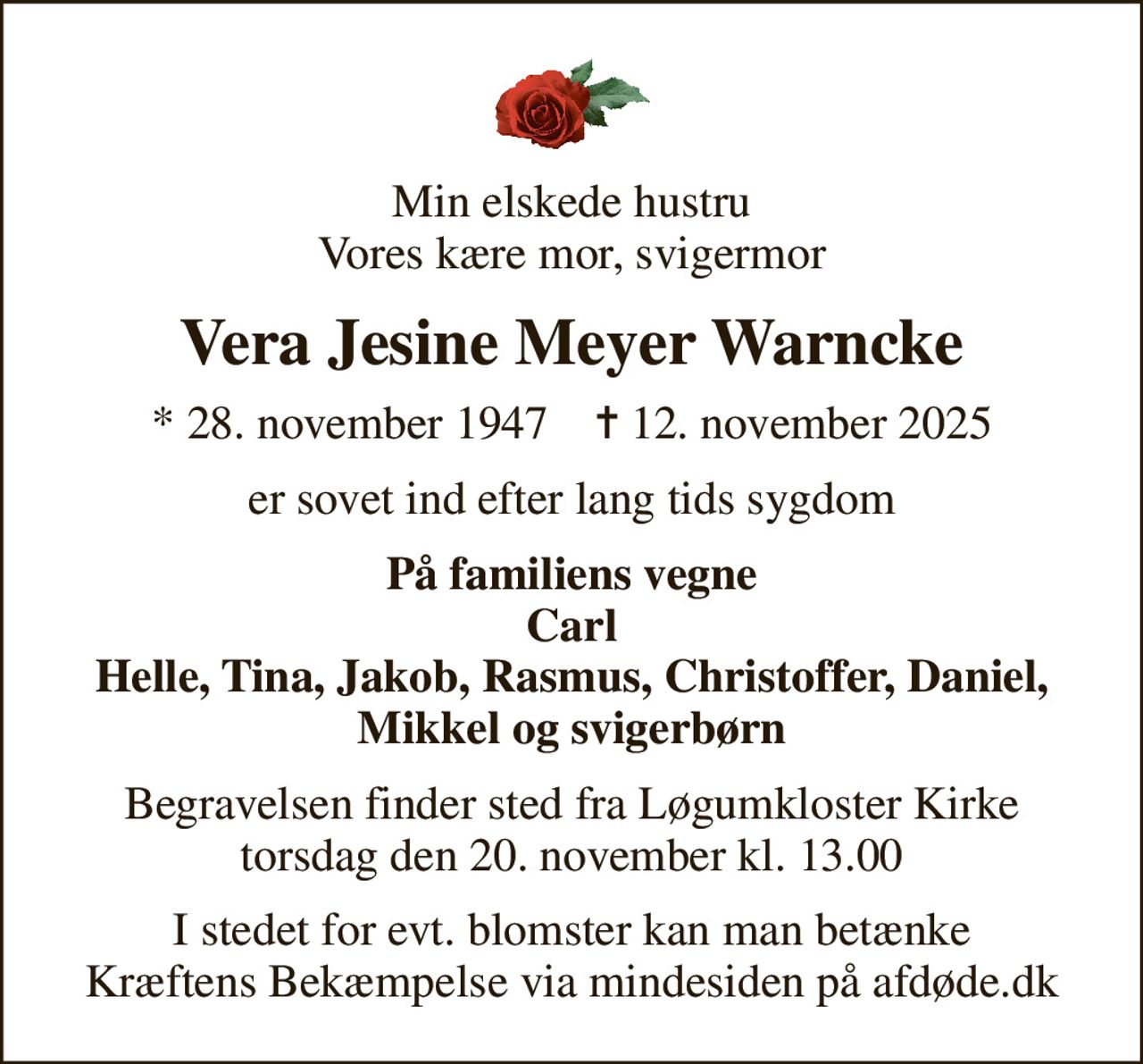 Min elskede hustru Vores kære mor, svigermor
Vera Jesine Meyer Warncke
* 28. november 1947    ✝ 12. november 2025
er sovet ind efter lang tids sygdom
På familiens vegne Carl Helle, Tina, Jakob, Rasmus, Christoffer, Daniel, Mikkel og svigerbørn
Begravelsen finder sted fra Løgumkloster Kirke  torsdag den 20. november kl. 13.00 
I stedet for evt. blomster kan man betænke
					Kræftens Bekæmpelse via mindesiden på afdøde.dk