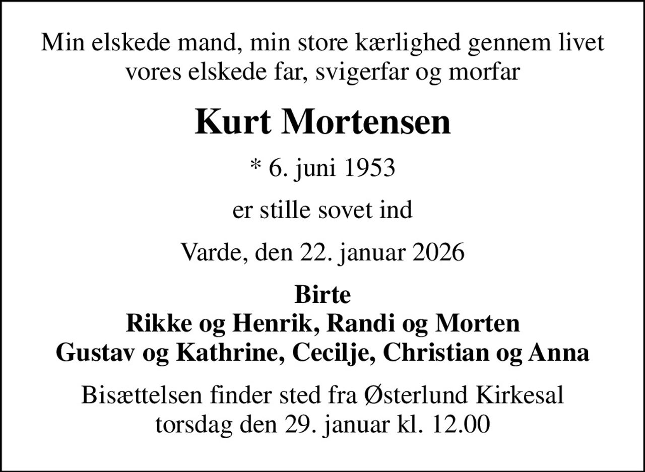 Min elskede mand, min store kærlighed gennem livet vores elskede far, svigerfar og morfar
Kurt Mortensen
* 6. juni 1953
er stille sovet ind
Varde, den 22. januar 2026
Birte Rikke og Henrik, Randi og Morten Gustav og Kathrine, Cecilje, Christian og Anna
Bisættelsen finder sted fra Østerlund Kirkesal  torsdag den 29. januar kl. 12.00