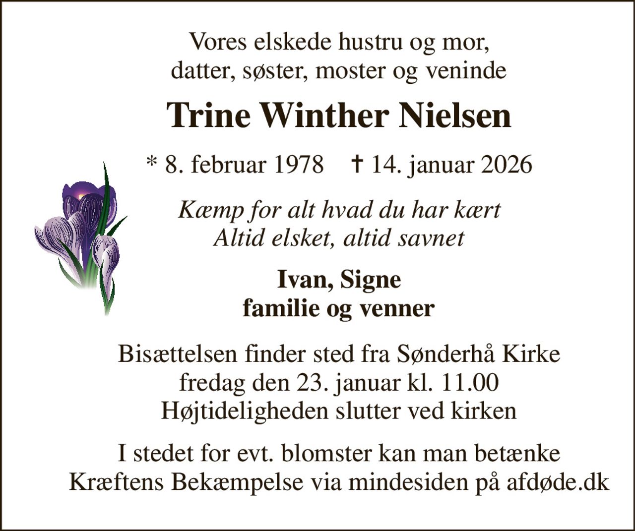 Vores elskede hustru og mor, datter, søster, moster og veninde 
Trine Winther Nielsen 
*​ 8. februar 1978​    ✝​ 14. januar 2026 
Kæmp for alt hvad du har kært Altid elsket, altid savnet 
Ivan, Signe familie og venner 
Bisættelsen​ finder sted fra Sønderhå Kirke​ fredag den 23. januar​ kl. 11.00 Højtideligheden slutter ved kirken 
I stedet for evt. blomster kan man betænke Kræftens Bekæmpelse via mindesiden på afdøde.dk