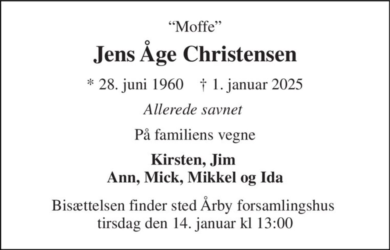 “Moffe” 
Jens Åge Christensen 
*​ 28. juni 1960​    ✝​ 1. januar 2025 
Allerede savnet  
På familiens vegne 
Kirsten, Jim  Ann, Mick, Mikkel og Ida 
Bisættelsen finder sted Årby forsamlingshus  tirsdag den 14. januar kl 13:00