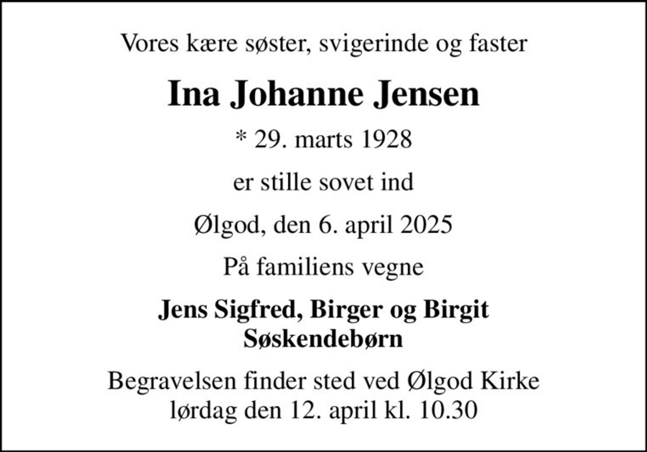 Vores kære søster, svigerinde og faster
Ina Johanne Jensen
* 29. marts 1928
er stille sovet ind
Ølgod, den 6. april 2025
På familiens vegne
Jens Sigfred, Birger og Birgit Søskendebørn
Begravelsen finder sted ved Ølgod Kirke  lørdag den 12. april kl. 10.30