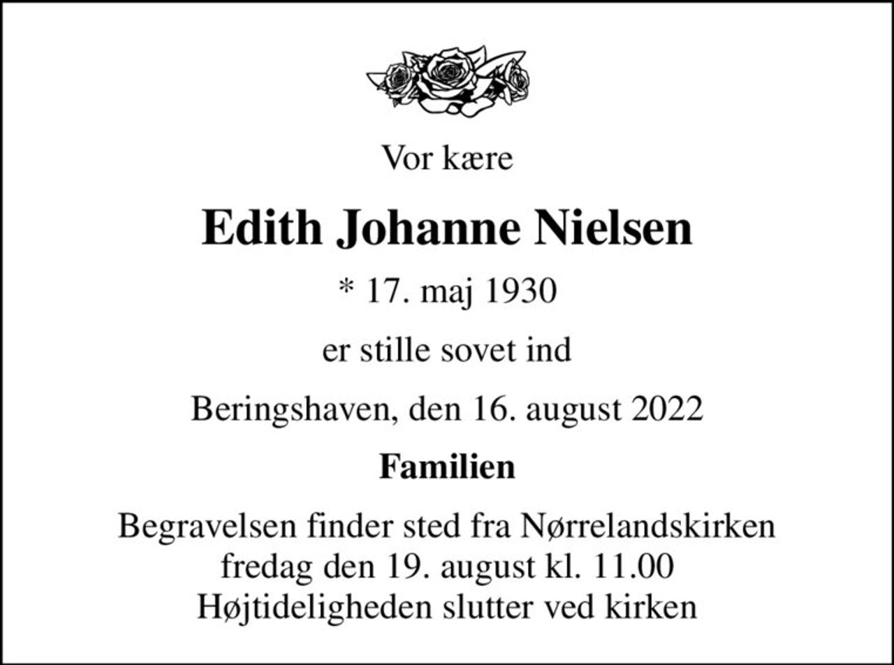 Vor kære
Edith Johanne Nielsen
* 17. maj 1930
er stille sovet ind
Beringshaven, den 16. august 2022
Familien
Begravelsen finder sted fra Nørrelandskirken  fredag den 19. august kl. 11.00  Højtideligheden slutter ved kirken