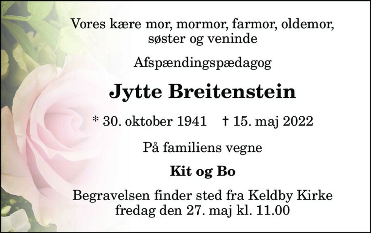 Vores kære mor, mormor, farmor, oldemor, søster og veninde 
Afspændingspædagog 
Jytte Breitenstein 
*​ 30. oktober 1941​    ✝​ 15. maj 2022 
På familiens vegne 
Kit og Bo 
Begravelsen​ finder sted fra Keldby Kirke​ fredag den 27. maj​ kl. 11.00