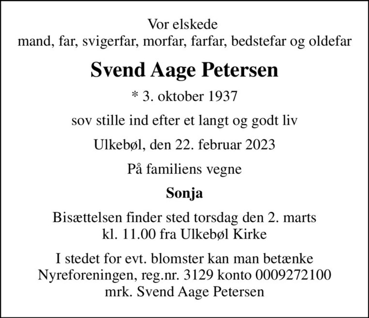 Vor elskede  mand, far, svigerfar, morfar, farfar, bedstefar og oldefar
Svend Aage Petersen
* 3. oktober 1937
sov stille ind efter et langt og godt liv
Ulkebøl, den 22. februar 2023
På familiens vegne
Sonja
Bisættelsen finder sted torsdag den 2. marts kl. 11.00 fra Ulkebøl Kirke
I stedet for evt. blomster kan man betænke
					Nyreforeningen reg.nr.3129konto0009272100mrk. Svend Aage
					Petersen