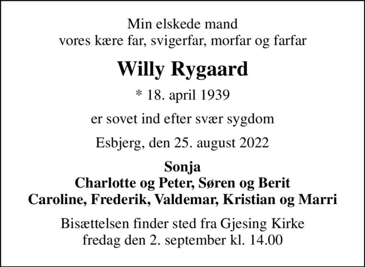 Min elskede mand vores kære far, svigerfar, morfar og farfar
Willy Rygaard
* 18. april 1939
er sovet ind efter svær sygdom
Esbjerg, den 25. august 2022
Sonja Charlotte og Peter, Søren og Berit Caroline, Frederik, Valdemar, Kristian og Marri
Bisættelsen finder sted fra Gjesing Kirke  fredag den 2. september kl. 14.00