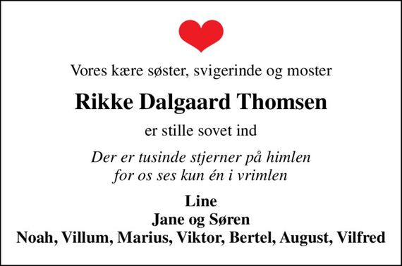 Vores kære søster, svigerinde og moster
Rikke Dalgaard Thomsen
er stille sovet ind
Der er tusinde stjerner på himlen for os ses kun én i vrimlen
Line Jane og Søren Noah, Viktor, August, Vilfred Villum, Marius, Bertel