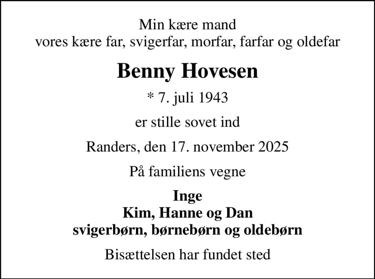 Min kære mand vores kære far, svigerfar, morfar, farfar og oldefar
Benny Hovesen
* 7. juli 1943
er stille sovet ind
Randers, den 17. november 2025
På familiens vegne
Inge Kim, Hanne og Dan svigerbørn, børnebørn og oldebørn
Bisættelsen har fundet sted