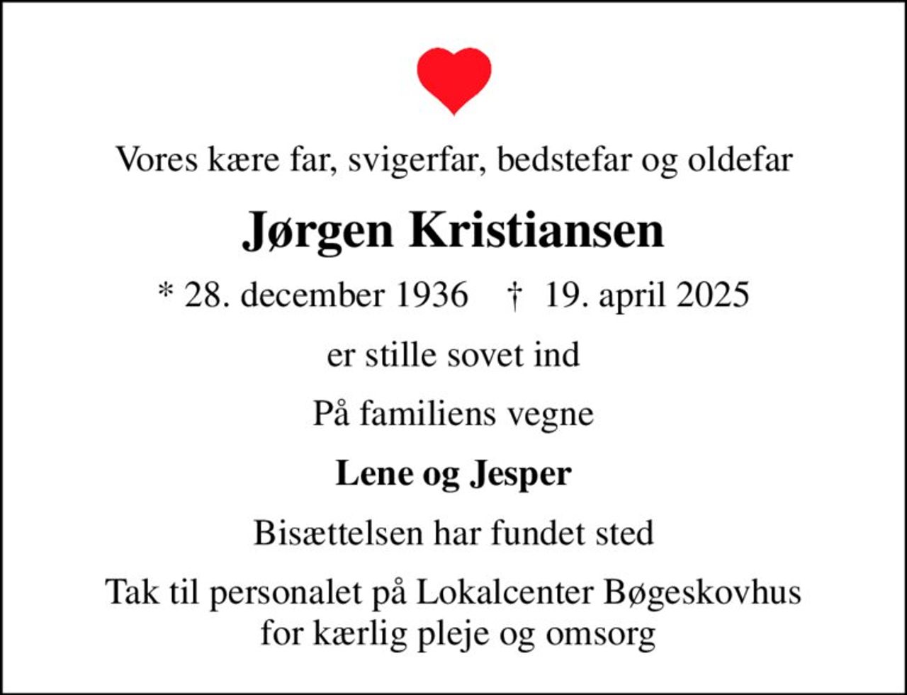 Vores kære far, svigerfar, bedstefar og oldefar
Jørgen Kristiansen
* 28. december 1936    ✝ 19. april 2025
er stille sovet ind
På familiens vegne
Lene og Jesper
Bisættelsen har fundet sted
Tak til personalet på Lokalcenter Bøgeskovhus  for kærlig pleje og omsorg