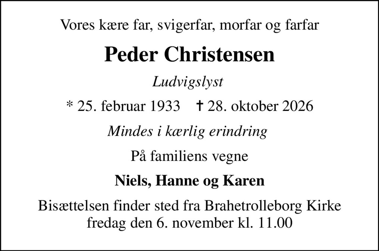 Vores kære far, svigerfar, morfar og farfar
Peder Christensen
Ludvigslyst 
* 25. februar 1933    ✝ 28. oktober 2026
Mindes i kærlig erindring 
På familiens vegne
Niels, Hanne og Karen
Bisættelsen finder sted fra Brahetrolleborg Kirke  fredag den 6. november kl. 11.00