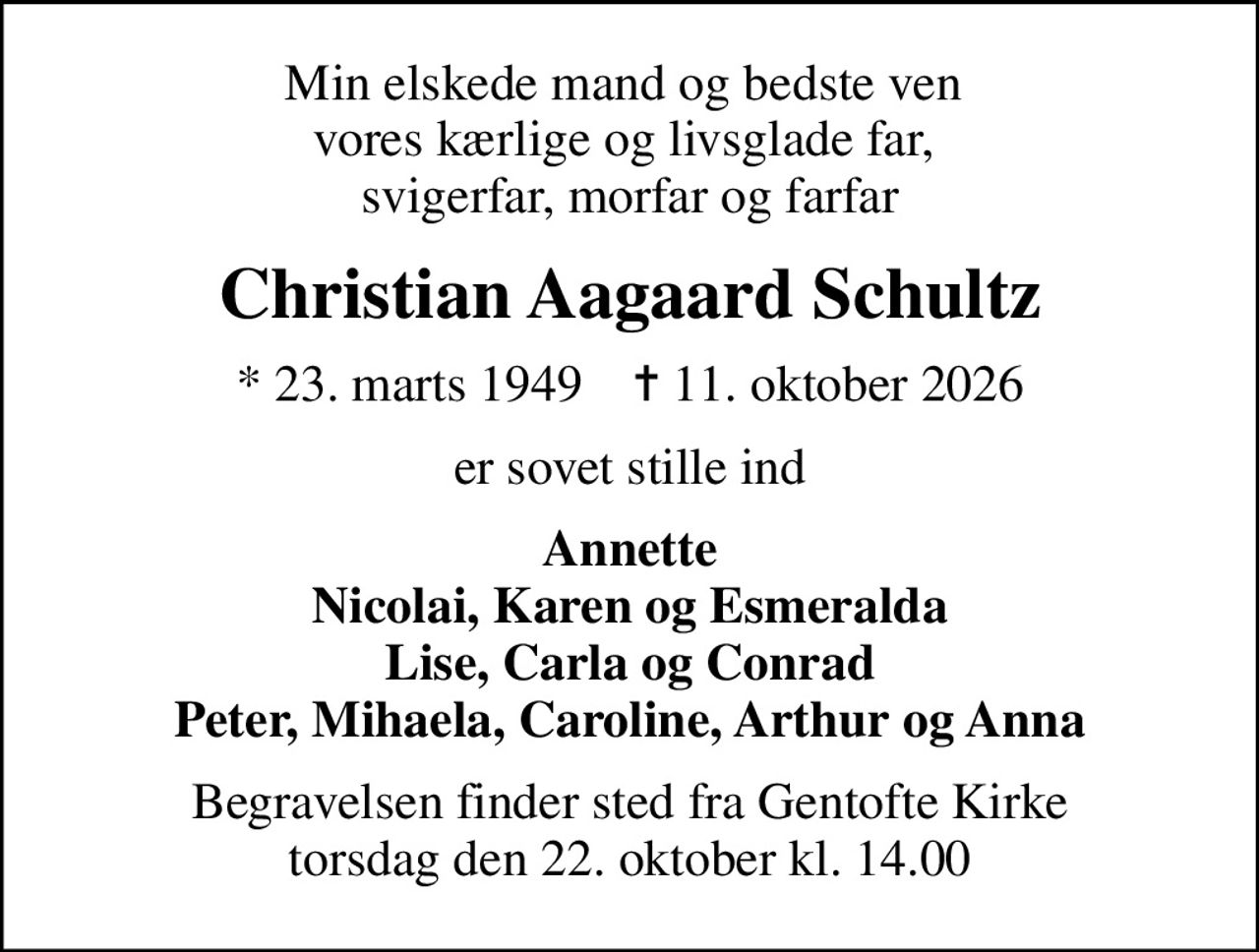 Min elskede mand og bedste ven  vores kærlige og livsglade far,  svigerfar, morfar og farfar
Christian Aagaard Schultz
* 23. marts 1949    ✝ 11. oktober 2026
er sovet stille ind
Annette Nicolai, Karen og Esmeralda Lise, Carla og Conrad Peter, Mihaela, Caroline, Arthur og Anna
Begravelsen finder sted fra Gentofte Kirke  torsdag den 22. oktober kl. 14.00