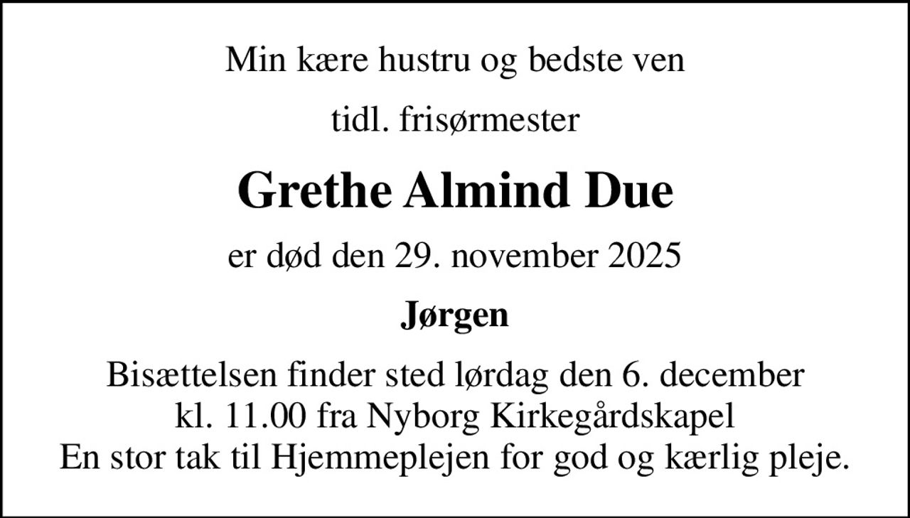 Min kære hustru og bedste ven
tidl. frisørmester
Grethe Almind Due
er død den 29. november 2025
Jørgen
Bisættelsen finder sted lørdag den 6. december kl. 11.00 fra Nyborg Kirkegårdskapel En stor tak til Hjemmeplejen for god og kærlig pleje.