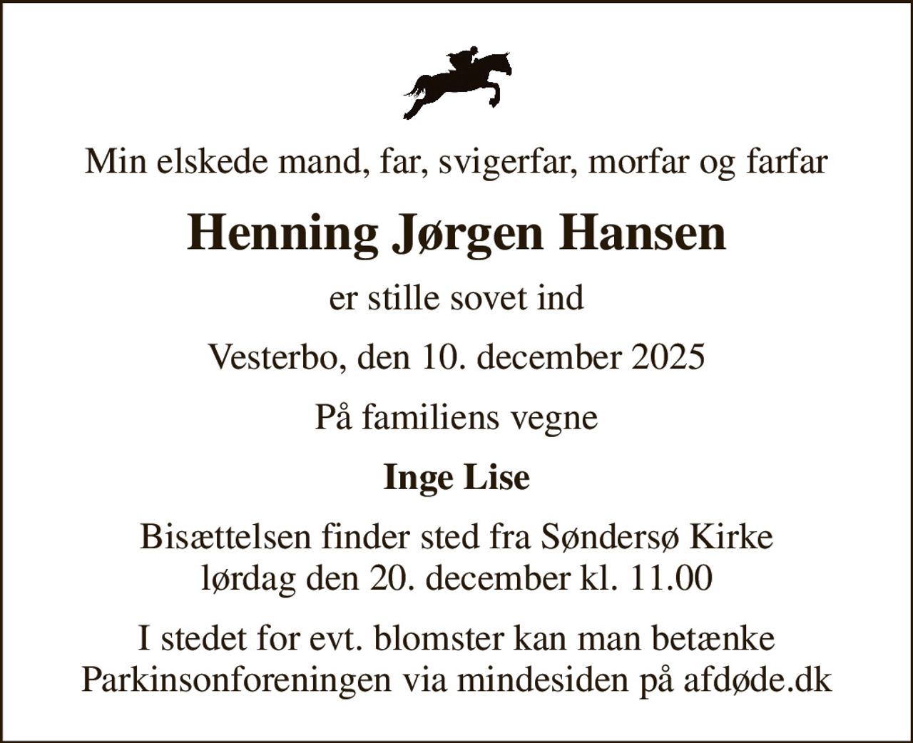 Min elskede mand, far, svigerfar, morfar og farfar
Henning Jørgen Hansen
er stille sovet ind
Vesterbo, den 10. december 2025
På familiens vegne
Inge Lise
Bisættelsen finder sted fra Søndersø Kirke  lørdag den 20. december kl. 11.00 
I stedet for evt. blomster kan man betænke
					Parkinsonforeningen via mindesiden på afdøde.dk