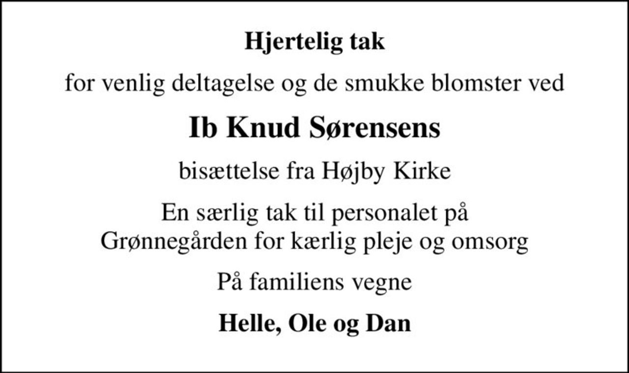 Hjertelig tak
for venlig deltagelse og de smukke blomster ved
Ib Knud Sørensens
bisættelse fra Højby Kirke
En særlig tak til personalet på Grønnegården for kærlig pleje og omsorg
På familiens vegne
Helle, Ole og Dan