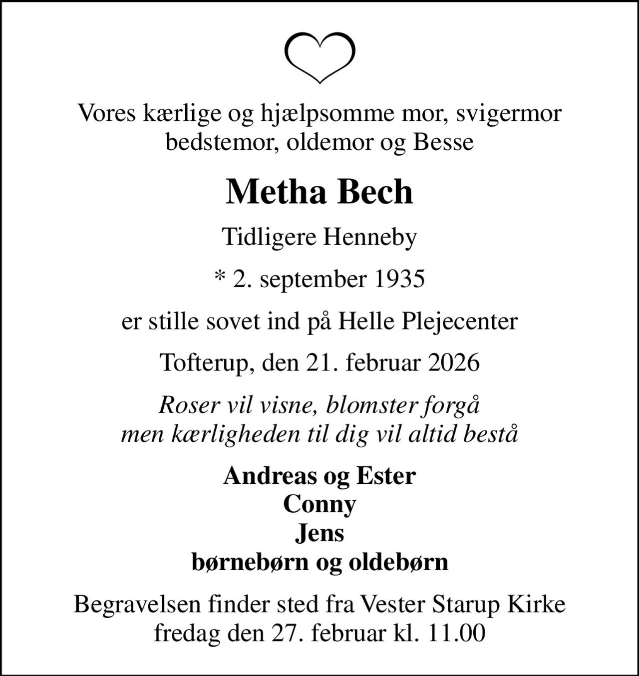 Vores kærlige og hjælpsomme mor, svigermor bedstemor, oldemor og Besse
Metha Bech
Tidligere Henneby
* 2. september 1935
er stille sovet ind på Helle Plejecenter
Tofterup, den 21. februar 2026
Roser vil visne, blomster forgå men kærligheden til dig vil altid bestå
Andreas og Ester Conny Jens børnebørn og oldebørn
Begravelsen finder sted fra Vester Starup Kirke  fredag den 27. februar kl. 11.00