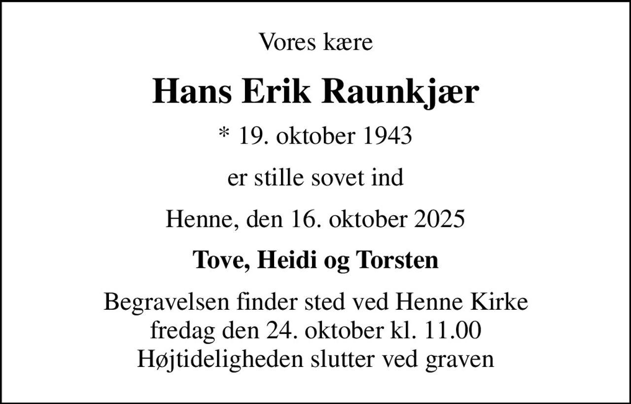 Vores kære
Hans Erik Raunkjær
* 19. oktober 1943
er stille sovet ind
Henne, den 16. oktober 2025
Tove, Heidi og Torsten
Begravelsen finder sted ved Henne Kirke  fredag den 24. oktober kl. 11.00  Højtideligheden slutter ved graven