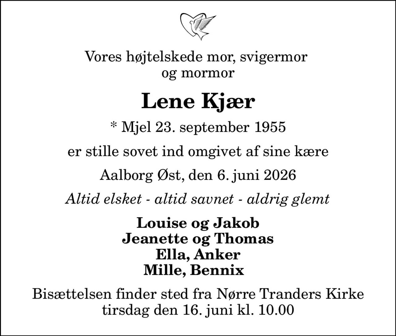Vores højtelskede mor, svigermor  og mormor
Lene Kjær
* Mjel 23. september 1955
er stille sovet ind omgivet af sine kære
Aalborg Øst, den 6. juni 2026
Altid elsket - altid savnet - aldrig glemt
Louise og Jakob Jeanette og Thomas Ella, Anker Mille, Bennix  
Bisættelsen finder sted fra Nørre Tranders Kirke  tirsdag den 16. juni kl. 10.00