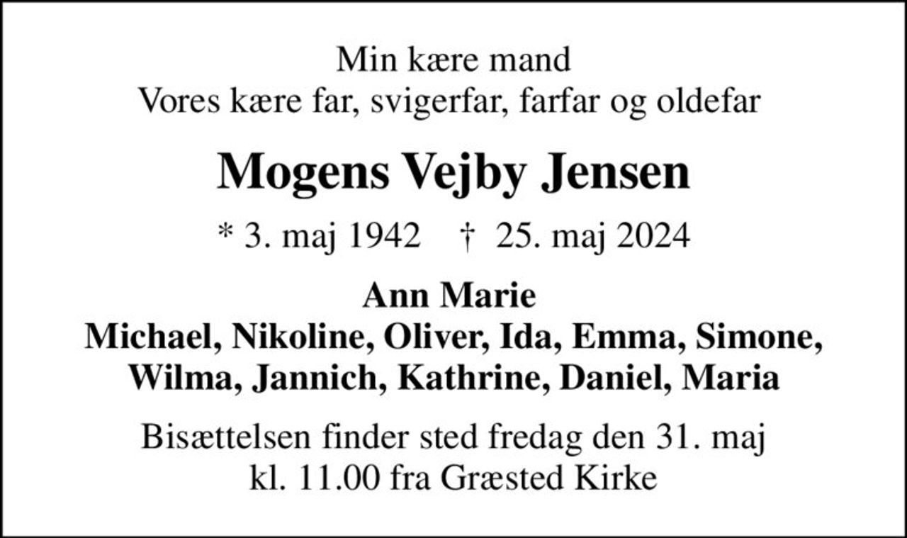 Min kære mand Vores kære far, svigerfar, farfar og oldefar 
Mogens Vejby Jensen
* 3. maj 1942    ✝ 25. maj 2024
Ann Marie  Michael, Nikoline, Oliver, Ida, Emma, Simone, Wilma, Jannich, Kathrine, Daniel, Maria
Bisættelsen finder sted fredag den 31. maj kl. 11.00 fra Græsted Kirke