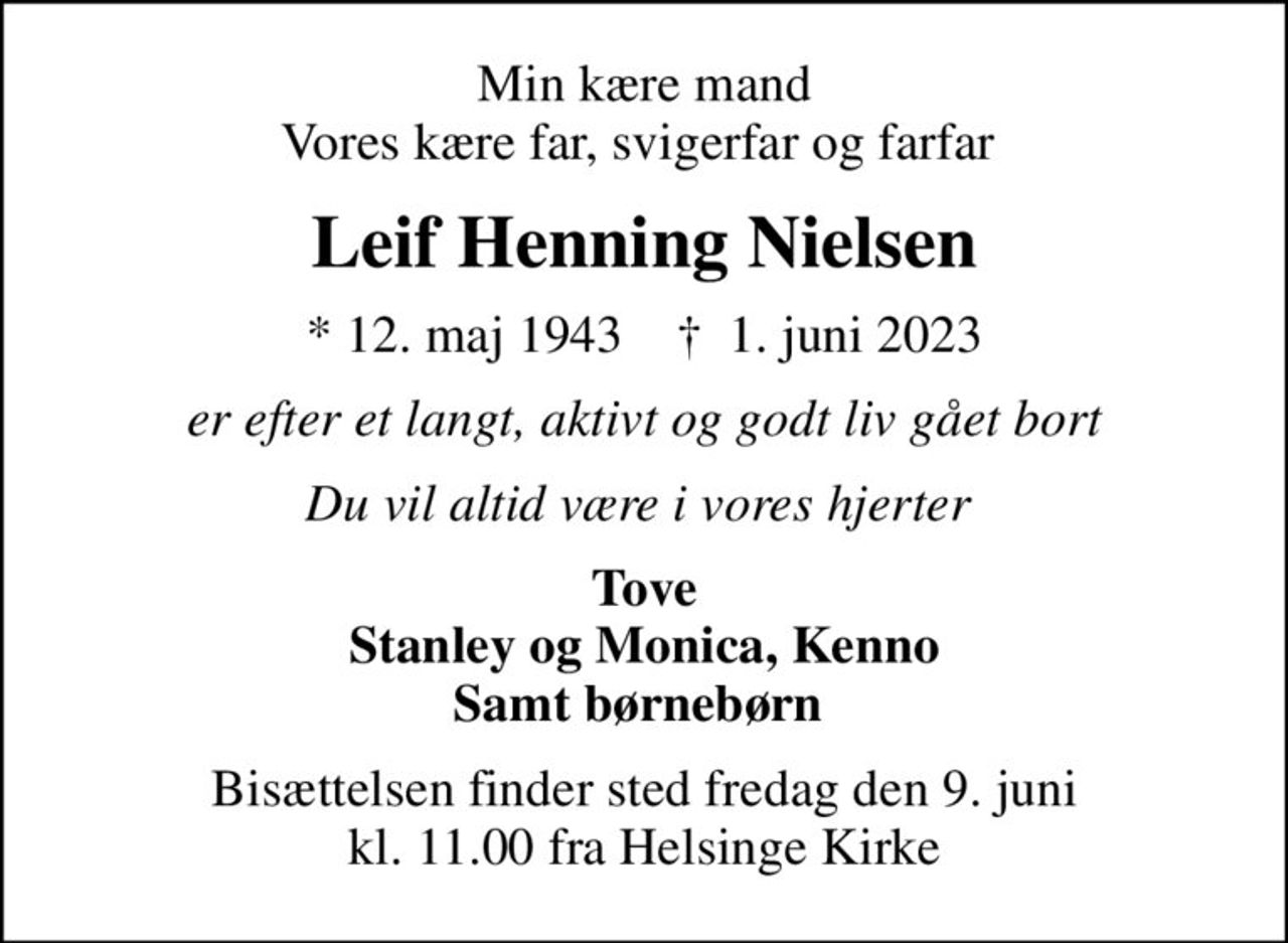 Min kære mand Vores kære far, svigerfar og farfar 
Leif Henning Nielsen
* 12. maj 1943    ✝ 1. juni 2023
er efter et langt, aktivt og godt liv gået bort
Du vil altid være i vores hjerter 
Tove Stanley og Monica, Kenno Samt børnebørn 
Bisættelsen finder sted fredag den 9. juni kl. 11.00 fra Helsinge Kirke