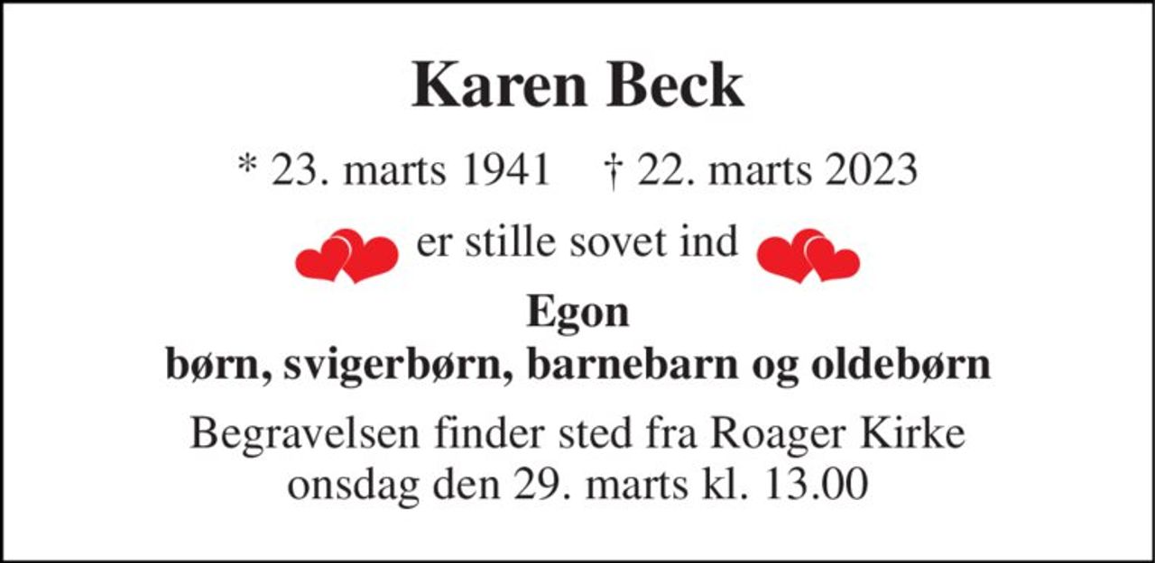 Karen Beck 
* 23. marts 1941    † 22. marts 2023 
er stille sovet ind 
Egon børn, svigerbørn, barnebarn og oldebørn 
Begravelsen finder sted fra Roager Kirke onsdag den 29. marts kl. 13.00