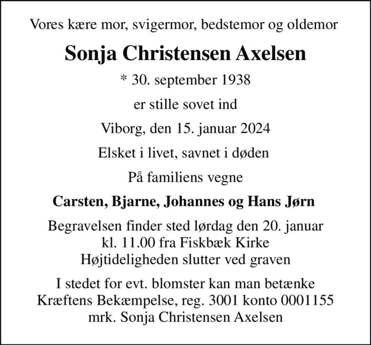 Vores kære mor, svigermor, bedstemor og oldemor 
Sonja Christensen Axelsen
* 30. september 1938
er stille sovet ind
Viborg, den 15. januar 2024
Elsket i livet, savnet i døden 
På familiens vegne
Carsten, Bjarne, Johannes og Hans Jørn 
Begravelsen finder sted lørdag den 20. januar kl. 11.00 fra Fiskbæk Kirke Højtideligheden slutter ved graven
I stedet for evt. blomster kan man betænke
					Kræftens Bekæmpelse reg.3001konto0001155mrk. Sonja Christensen
					Axelsen