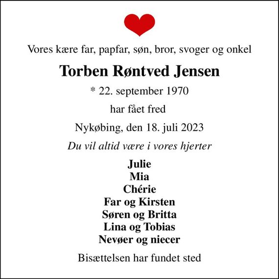 Vores kære far, papfar, søn, bror, svoger og onkel
Torben Røntved Jensen
* 22. september 1970
har fået fred 
Nykøbing, den 18. juli 2023
Du vil altid være i vores hjerter
Julie Mia Chérie Far og Kirsten Søren og Britta Lina og Tobias Nevøer og niecer
Bisættelsen har fundet sted