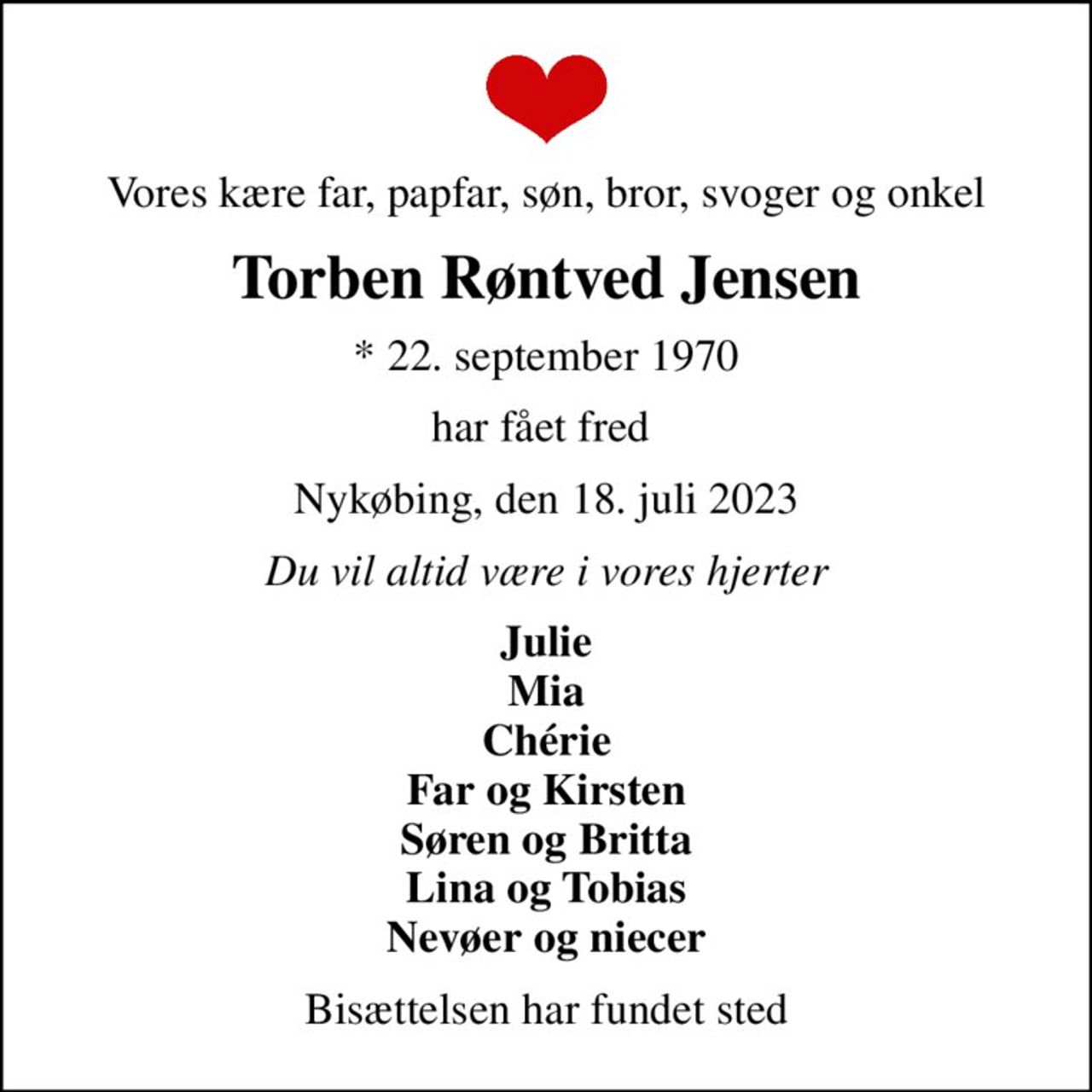 Vores kære far, papfar, søn, bror, svoger og onkel
Torben Røntved Jensen
* 22. september 1970
har fået fred 
Nykøbing, den 18. juli 2023
Du vil altid være i vores hjerter
Julie Mia Chérie Far og Kirsten Søren og Britta Lina og Tobias Nevøer og niecer
Bisættelsen har fundet sted