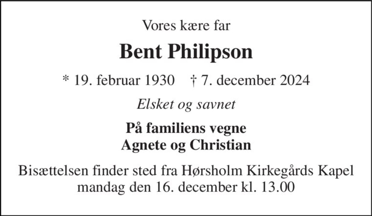 Vores kære far 
Bent Philipson 
*​ 19. februar 1930​    †​ 7. december 2024 
Elsket og savnet 
På familiens vegne Agnete og Christian 
Bisættelsen​ finder sted fra Hørsholm Kirkegårds Kapel​ mandag den 16. december​ kl. 13.00