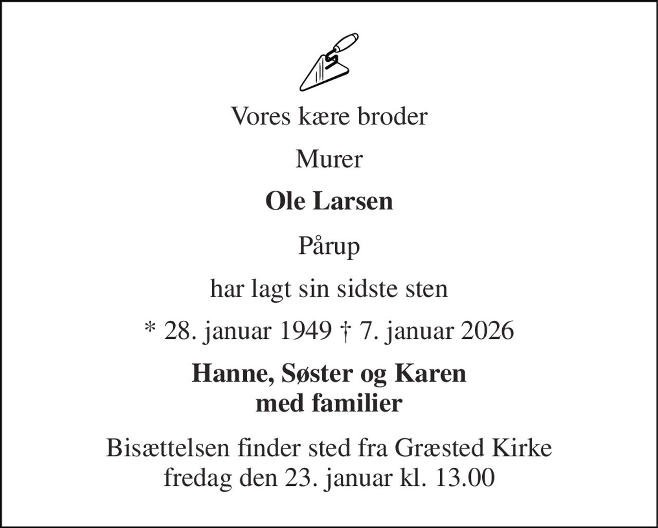 Vores kære broder 
Murer 
Ole Larsen 
Pårup 
har lagt sin sidste sten 
* 28. januar 1949 † 7. januar 2026 
Hanne, Søster og Karen med familier 
Bisættelsen finder sted fra Græsted Kirke fredag den 23. januar kl. 13.00