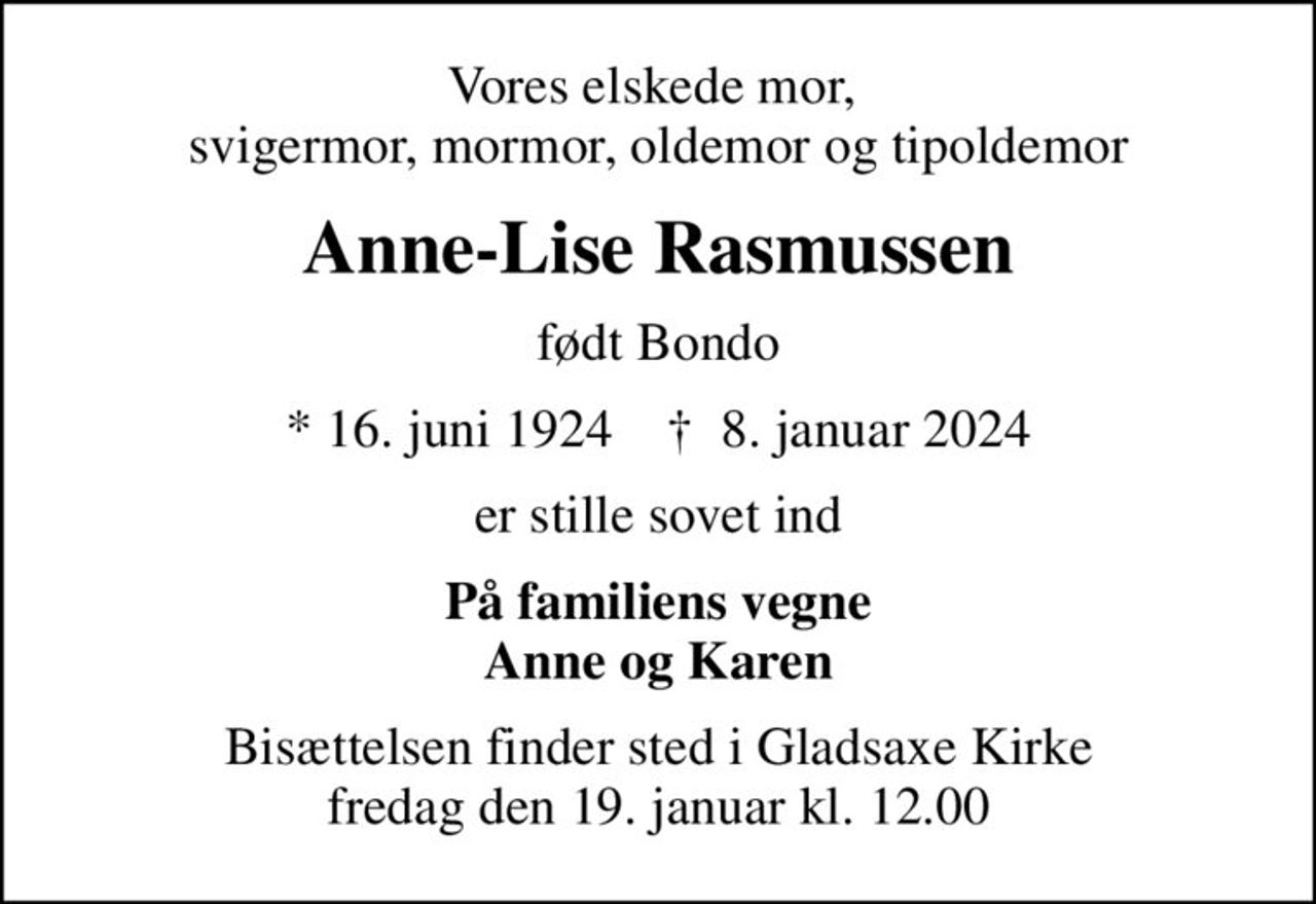 Vores elskede mor,  svigermor, mormor, oldemor og tipoldemor
Anne-Lise Rasmussen
født Bondo
* 16. juni 1924    ✝ 8. januar 2024
er stille sovet ind
På familiens vegne Anne og Karen
Bisættelsen finder sted i Gladsaxe Kirke  fredag den 19. januar kl. 12.00