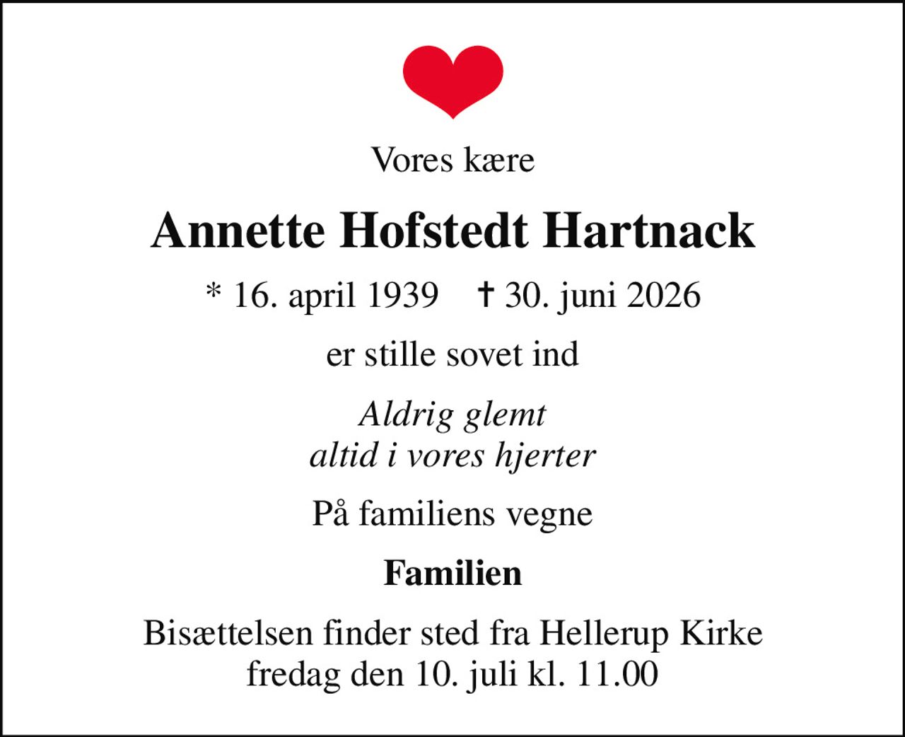 Vores kære
Annette Hofstedt Hartnack
* 16. april 1939    ✝ 30. juni 2026
er stille sovet ind
Aldrig glemt altid i vores hjerter
På familiens vegne
Familien
Bisættelsen finder sted fra Hellerup Kirke  fredag den 10. juli kl. 11.00