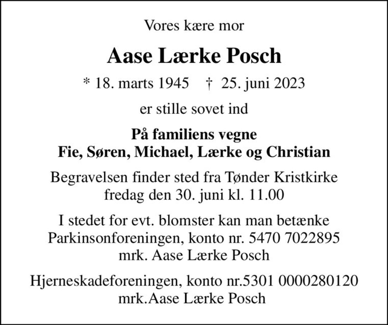 Vores kære mor
Aase Lærke Posch
* 18. marts 1945    ✝ 25. juni 2023
er stille sovet ind
På familiens vegne Fie, Søren, Michael, Lærke og Christian
Begravelsen finder sted fra Tønder Kristkirke  fredag den 30. juni kl. 11.00 
I stedet for evt. blomster kan man betænke
					Parkinsonforeningen kontonr.54707022895mrk. Aase Lærke
					Posch
 Hjerneskadeforeningen, konto nr.5301 0000280120  mrk.Aase Lærke Posch