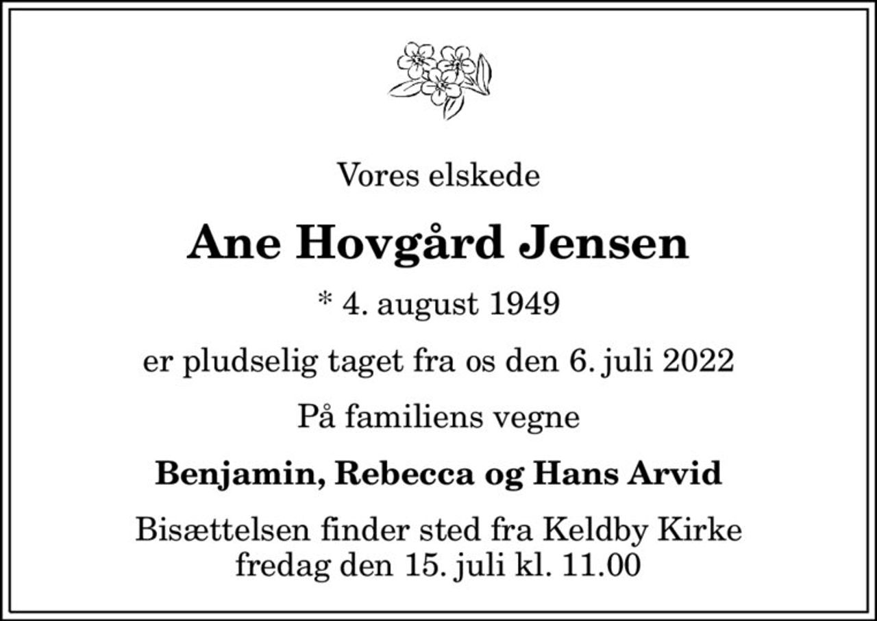 Vores elskede
Ane Hovgård Jensen
* 4. august 1949
er pludselig taget fra os den 6. juli 2022
På familiens vegne
Benjamin, Rebecca og Hans Arvid
Bisættelsen finder sted fra Keldby Kirke  fredag den 15. juli kl. 11.00