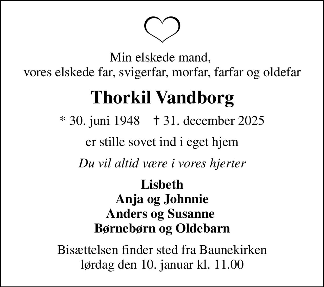 Min elskede mand,  vores elskede far, svigerfar, morfar, farfar og oldefar
Thorkil Vandborg
* 30. juni 1948    ✝ 31. december 2025
er stille sovet ind i eget hjem
Du vil altid være i vores hjerter
Lisbeth Anja og Johnnie Anders og Susanne  Børnebørn og Oldebarn
Bisættelsen finder sted fra Baunekirken  lørdag den 10. januar kl. 11.00