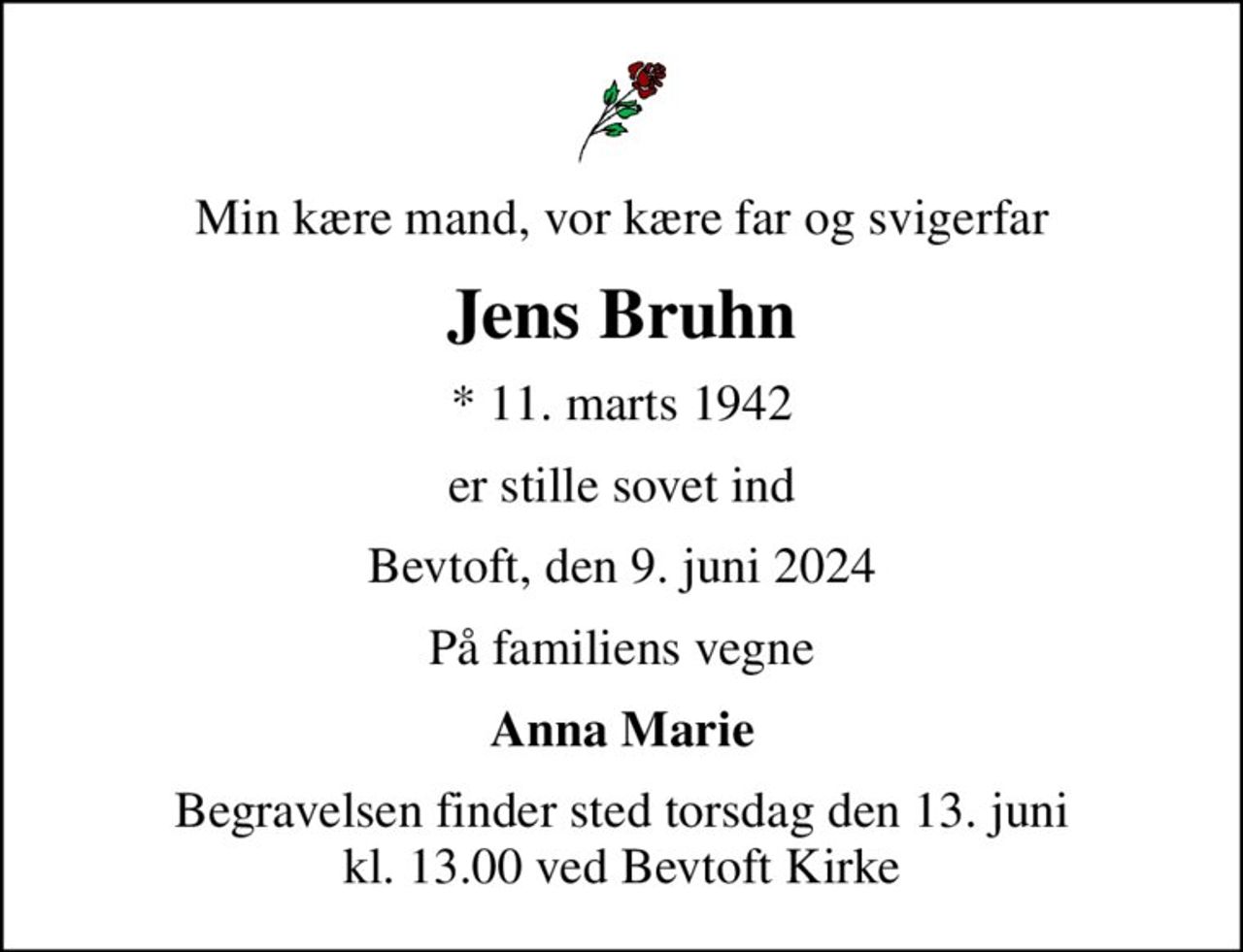Min kære mand, vor kære far og svigerfar
Jens Bruhn
* 11. marts 1942
er stille sovet ind
Bevtoft, den 9. juni 2024
På familiens vegne
Anna Marie
Begravelsen finder sted torsdag den 13. juni kl. 13.00 ved Bevtoft Kirke