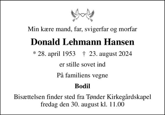 Min kære mand, far, svigerfar og morfar
Donald Lehmann Hansen
* 28. april 1953    &#x271d; 23. august 2024
er stille sovet ind
På familiens vegne
Bodil
Bisættelsen finder sted fra Tønder Kirkegårdskapel  fredag den 30. august kl. 11.00