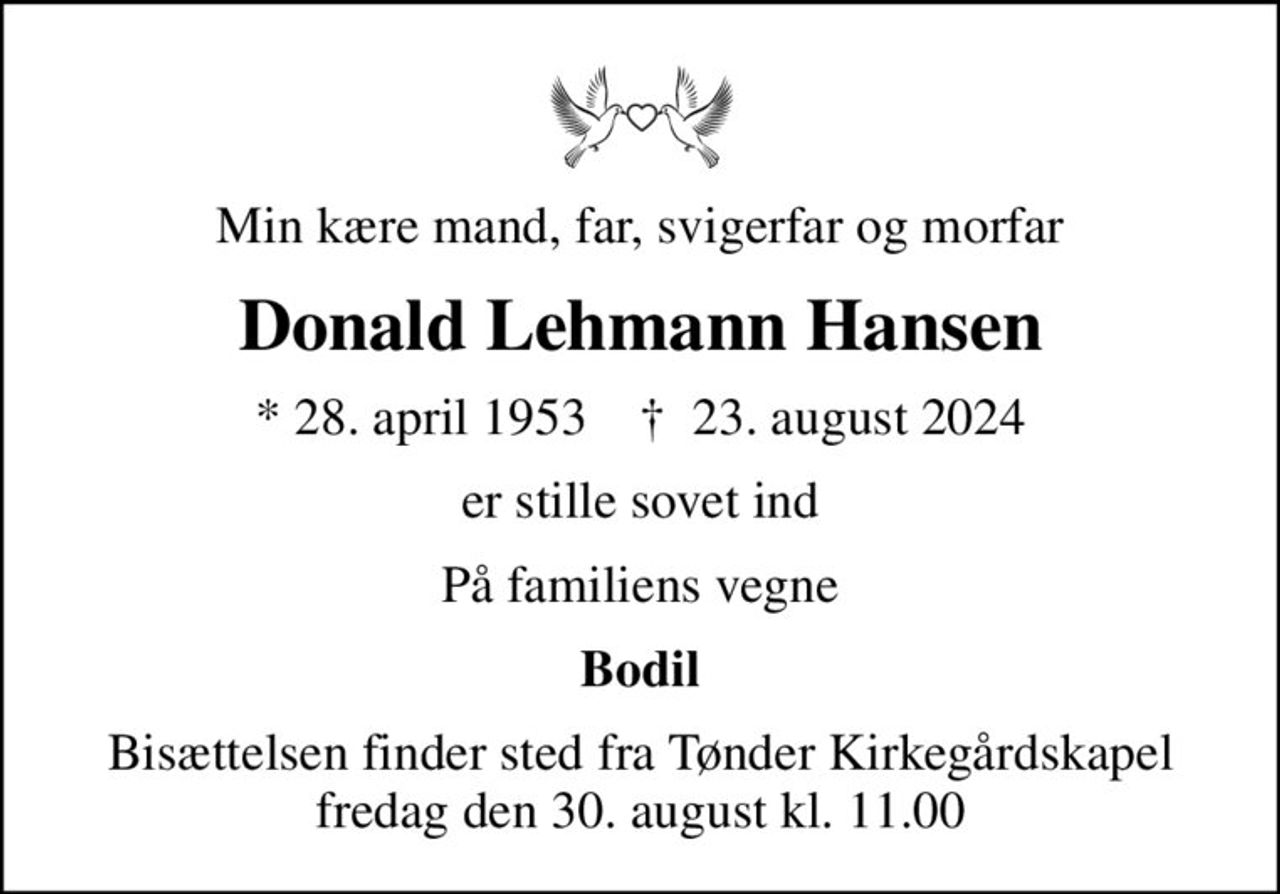 Min kære mand, far, svigerfar og morfar
Donald Lehmann Hansen
* 28. april 1953    ✝ 23. august 2024
er stille sovet ind
På familiens vegne
Bodil
Bisættelsen finder sted fra Tønder Kirkegårdskapel  fredag den 30. august kl. 11.00