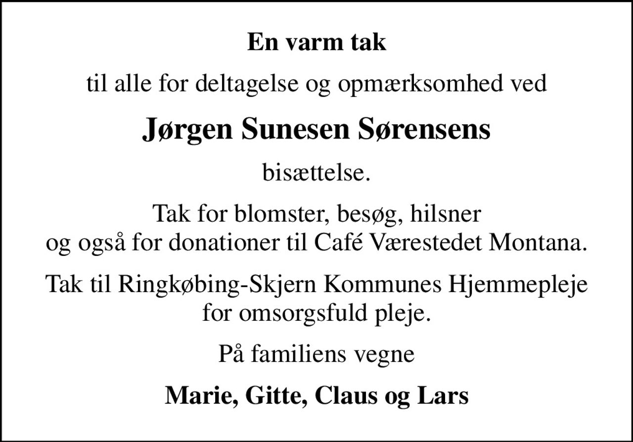 En varm tak
til alle for deltagelse og opmærksomhed ved
Jørgen Sunesen Sørensens
bisættelse.
Tak for blomster, besøg, hilsner og også for donationer til Café Værestedet Montana.
Tak til Ringkøbing-Skjern Kommunes Hjemmepleje for omsorgsfuld pleje.
På familiens vegne
Marie, Gitte, Claus og Lars