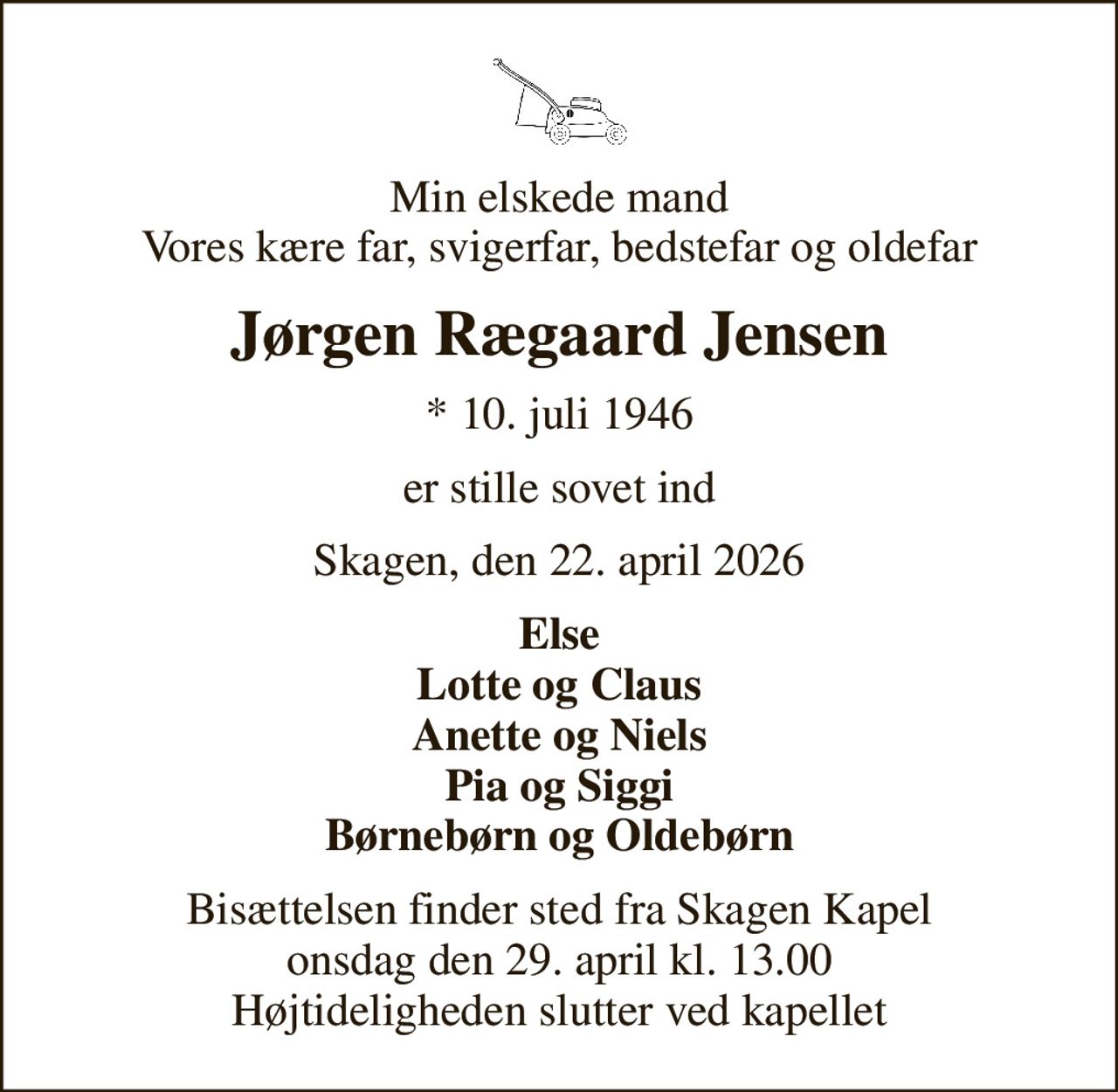 Min elskede mand Vores kære far, svigerfar, bedstefar og oldefar
Jørgen Rægaard Jensen
* 10. juli 1946
er stille sovet ind
Skagen, den 22. april 2026
Else Lotte og Claus Anette og Niels Pia og Siggi Børnebørn og Oldebørn
Bisættelsen finder sted fra Skagen Kapel  onsdag den 29. april kl. 13.00  Højtideligheden slutter ved kapellet