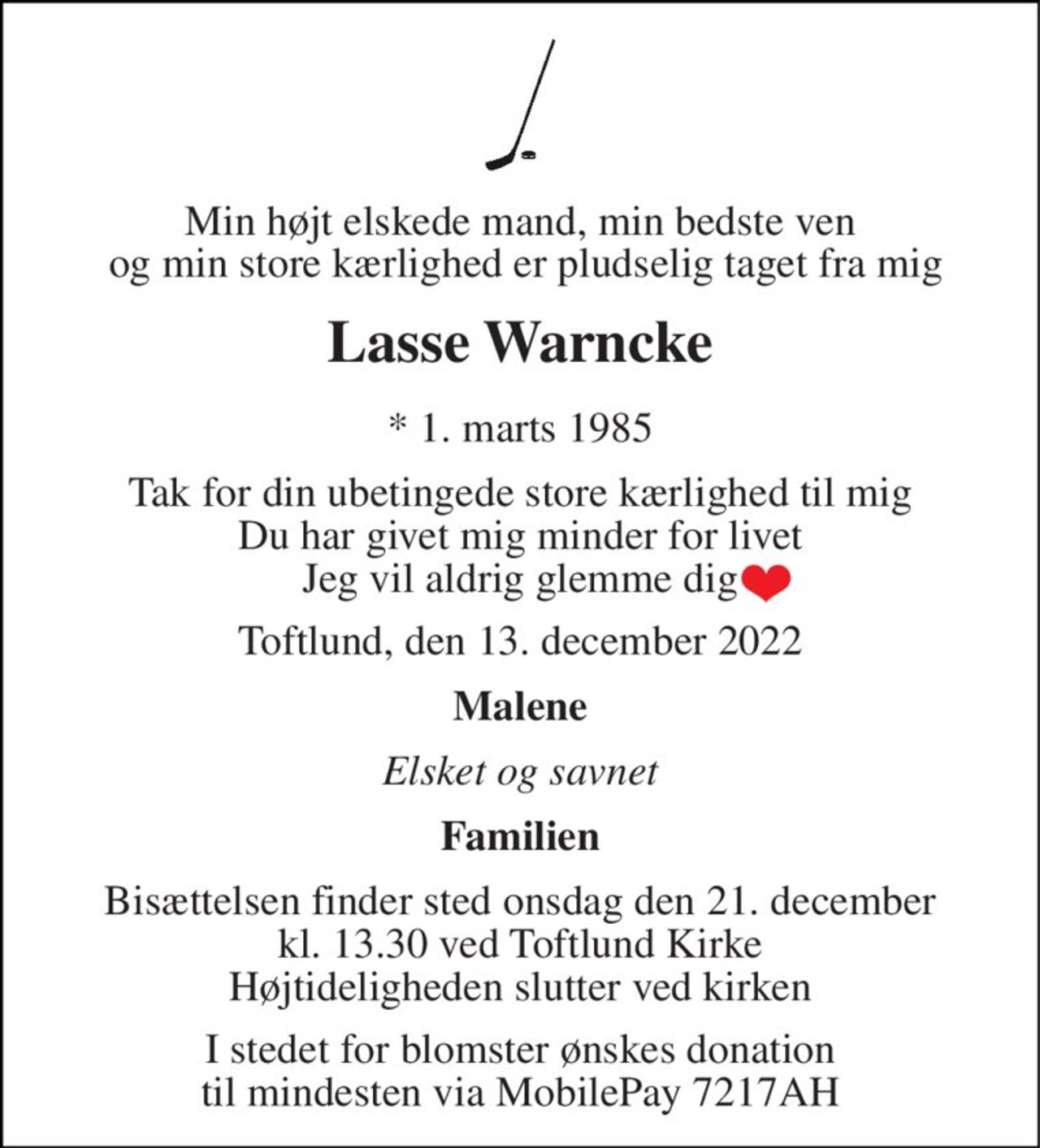 Min højt elskede mand, min bedste ven  og min store kærlighed er pludselig taget fra mig
Lasse Warncke
* 1. marts 1985
Tak for din ubetingede store kærlighed til mig Du har givet mig minder for livet Jeg vil aldrig glemme dig
Toftlund, den 13. december 2022
Malene
Elsket og savnet
Familien
Bisættelsen finder sted onsdag den 21. december kl. 13.30 ved Toftlund Kirke Højtideligheden slutter ved kirken
I stedet for blomster ønskes donation til mindesten via MobilePay 7217AH