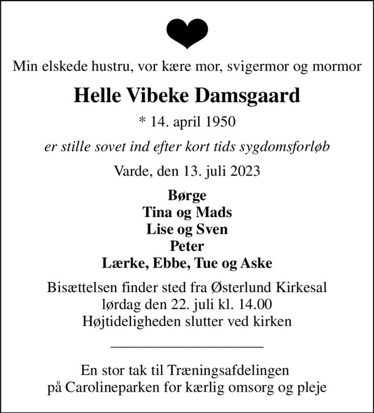 Min elskede hustru, vor kære mor, svigermor og mormor
Helle Vibeke Damsgaard
* 14. april 1950
er stille sovet ind efter kort tids sygdomsforløb
Varde, den 13. juli 2023
Børge Tina og Mads Lise og Sven Peter Lærke, Ebbe, Tue og Aske
Bisættelsen finder sted fra Østerlund Kirkesal  lørdag den 22. juli kl. 14.00  Højtideligheden slutter ved kirken
En stor tak til Træningsafdelingen  på Carolineparken for kærlig omsorg og pleje
