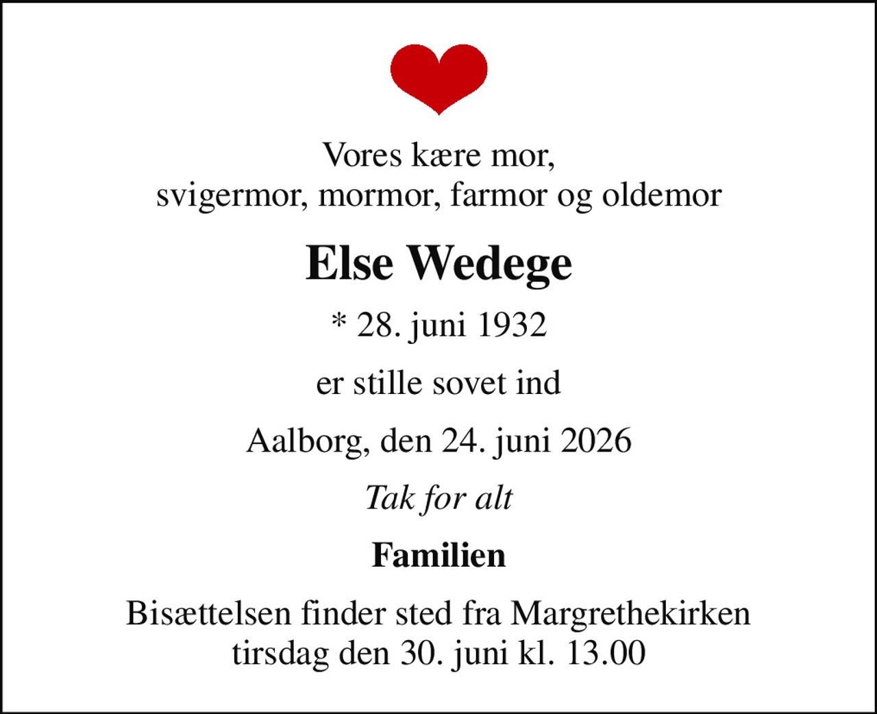 Vores kære mor, svigermor, mormor, farmor og oldemor
Else Wedege
* 28. juni 1932
er stille sovet ind
Aalborg, den 24. juni 2026
Tak for alt
Familien
Bisættelsen finder sted fra Margrethekirken  tirsdag den 30. juni kl. 13.00