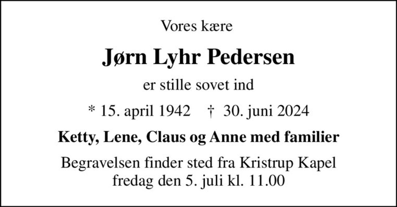 Vores kære 
Jørn Lyhr Pedersen
er stille sovet ind
* 15. april 1942    ✝ 30. juni 2024
Ketty, Lene, Claus og Anne med familier
Begravelsen finder sted fra Kristrup Kapel  fredag den 5. juli kl. 11.00